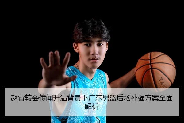 赵睿转会传闻升温背景下广东男篮后场补强方案全面解析