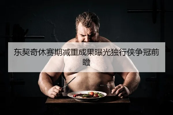 东契奇休赛期减重成果曝光独行侠争冠前瞻