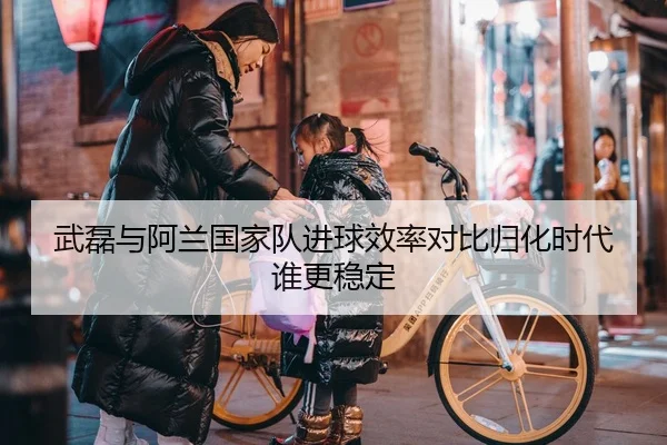 武磊与阿兰国家队进球效率对比归化时代谁更稳定